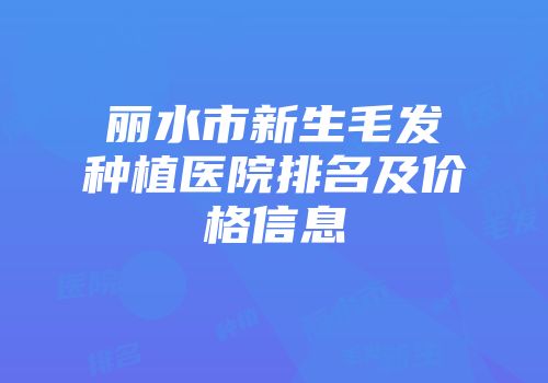 丽水市新生毛发种植医院排名及价格信息