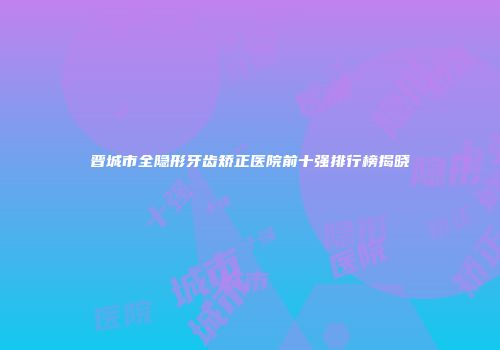 晋城市全隐形牙齿矫正医院前十强排行榜揭晓