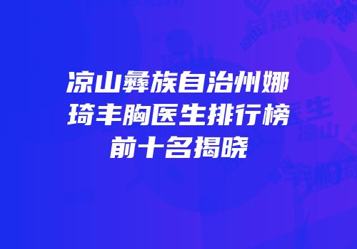 凉山彝族自治州娜琦丰胸医生排行榜前十名揭晓
