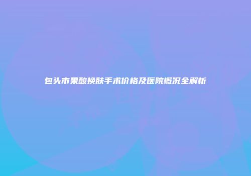 包头市果酸换肤手术价格及医院概况全解析