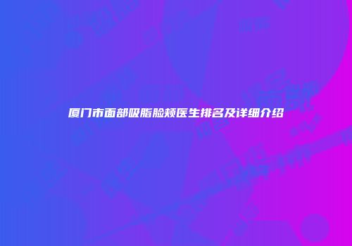 厦门市面部吸脂脸颊医生排名及详细介绍