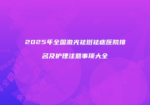 2025年全国激光祛斑祛痣医院排名及护理注意事项大全