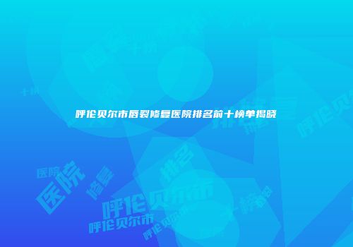 呼伦贝尔市唇裂修复医院排名前十榜单揭晓