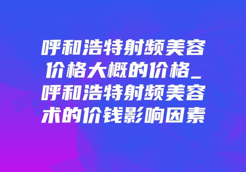 呼和浩特射频美容价格大概的价格_呼和浩特射频美容术的价钱影响因素