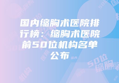 国内缩胸术医院排行榜：缩胸术医院前50位机构名单公布