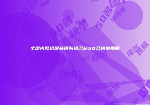 全国内路切眼袋医院排名前50名榜单揭晓