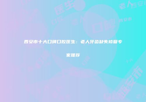 西安市十大口碑口腔医生：老人牙齿缺失修复专家推荐