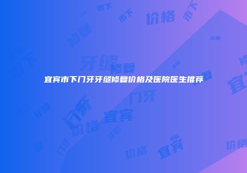 宜宾市下门牙牙缝修复价格及医院医生推荐
