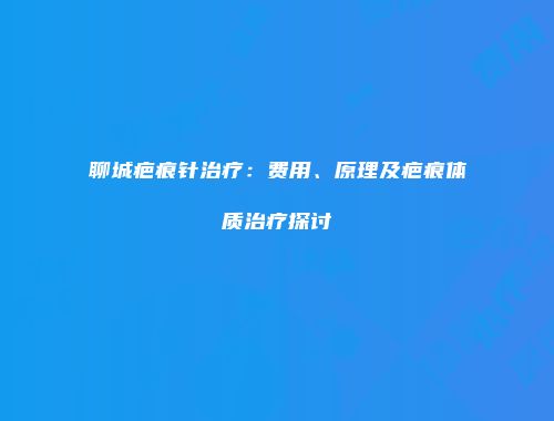 聊城疤痕针治疗：费用、原理及疤痕体质治疗探讨