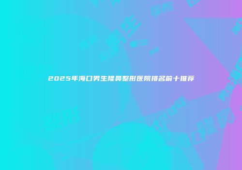 2025年海口男生隆鼻整形医院排名前十推荐