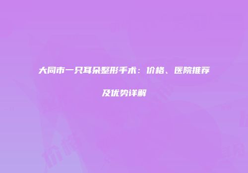 大同市一只耳朵整形手术：价格、医院推荐及优势详解