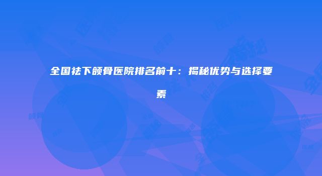全国祛下颌骨医院排名前十：揭秘优势与选择要素