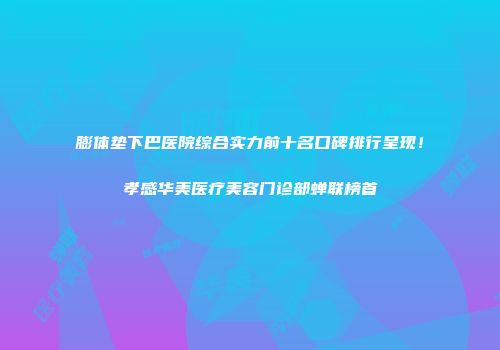 膨体垫下巴医院综合实力前十名口碑排行呈现！孝感华美医疗美容门诊部蝉联榜首