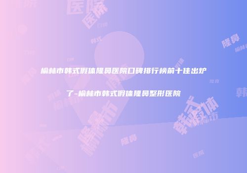 榆林市韩式假体隆鼻医院口碑排行榜前十佳出炉了-榆林市韩式假体隆鼻整形医院