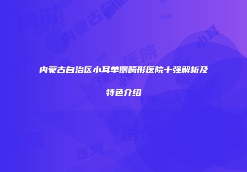 内蒙古自治区小耳单侧畸形医院十强解析及特色介绍