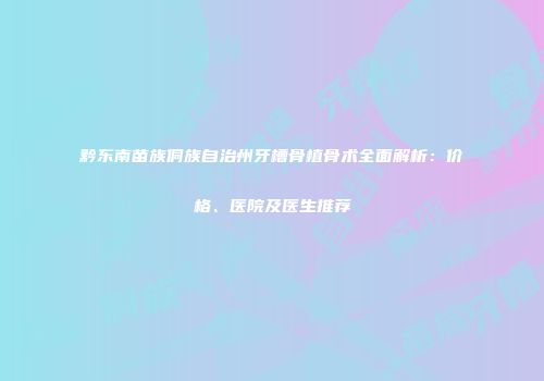 黔东南苗族侗族自治州牙槽骨植骨术全面解析：价格、医院及医生推荐