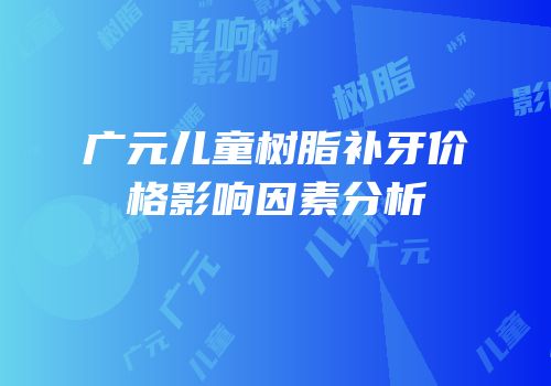 广元儿童树脂补牙价格影响因素分析