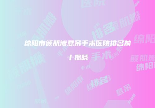 绵阳市额肌瓣悬吊手术医院排名前十揭晓