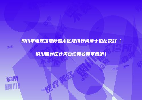 铜川市电波拉皮除皱术医院排行榜前十位比较好（铜川四新医疗美容诊所收费不贵哦）