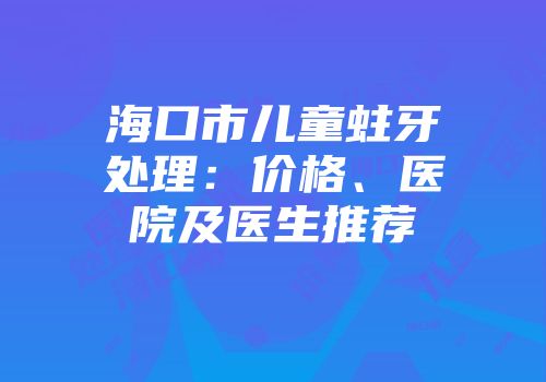 海口市儿童蛀牙处理：价格、医院及医生推荐