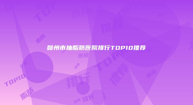 赣州市抽脂肪医院排行TOP10推荐