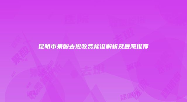 昆明市果酸去斑收费标准解析及医院推荐