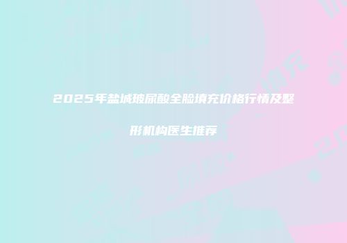 2025年盐城玻尿酸全脸填充价格行情及整形机构医生推荐