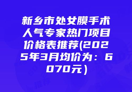 新乡市处女膜手术人气专家热门项目价格表推荐(2025年3月均价为：6070元）