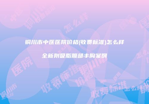 铜川市中医医院价格(收费标准)怎么样全新附吸脂腹部丰胸案例