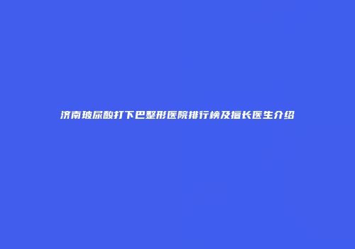 济南玻尿酸打下巴整形医院排行榜及擅长医生介绍