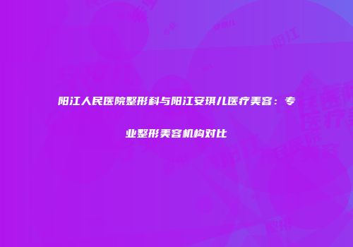 阳江人民医院整形科与阳江安琪儿医疗美容：专业整形美容机构对比