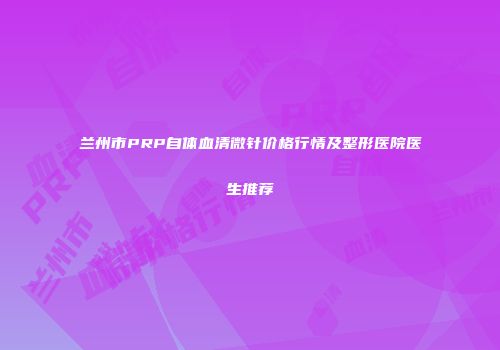 兰州市PRP自体血清微针价格行情及整形医院医生推荐