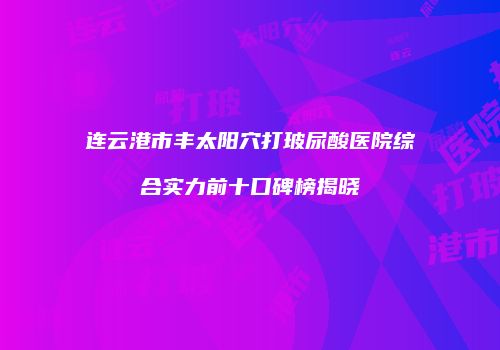 连云港市丰太阳穴打玻尿酸医院综合实力前十口碑榜揭晓