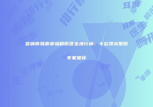 宣城市耳廓挛缩畸形医生排行榜：十位顶尖整形专家推荐