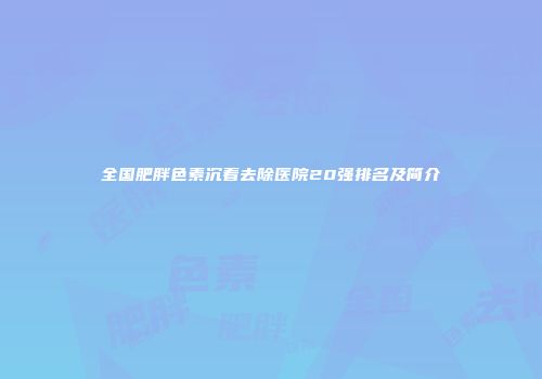 全国肥胖色素沉着去除医院20强排名及简介