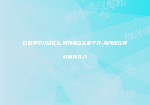 日照市李乃浩医生,周茂强医生那个好-周茂强医师权威有实力