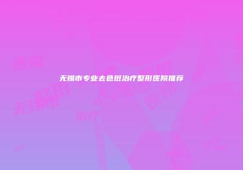 无锡市专业去色斑治疗整形医院推荐