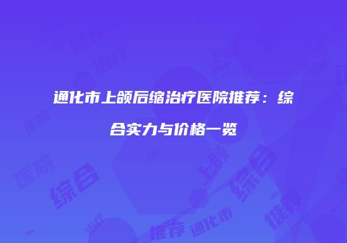 通化市上颌后缩治疗医院推荐：综合实力与价格一览