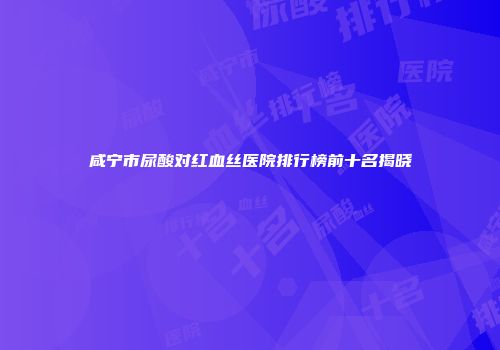 咸宁市尿酸对红血丝医院排行榜前十名揭晓
