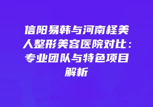 信阳易韩与河南柽美人整形美容医院对比：专业团队与特色项目解析
