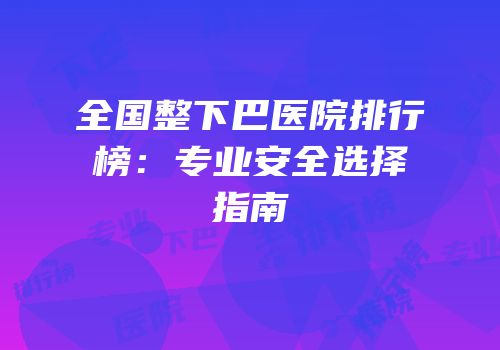 全国整下巴医院排行榜：专业安全选择指南
