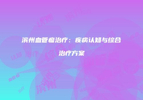 滨州血管瘤治疗：疾病认知与综合治疗方案