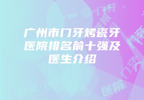 广州市门牙烤瓷牙医院排名前十强及医生介绍
