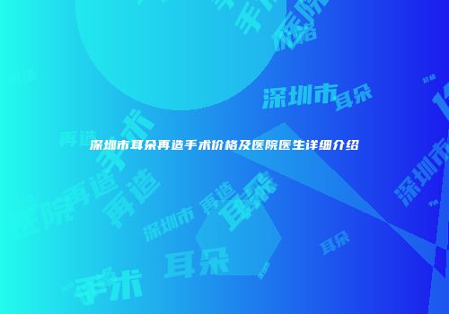 深圳市耳朵再造手术价格及医院医生详细介绍