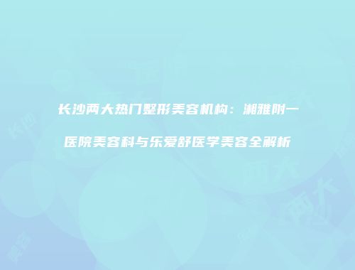 长沙两大热门整形美容机构：湘雅附一医院美容科与乐爱舒医学美容全解析