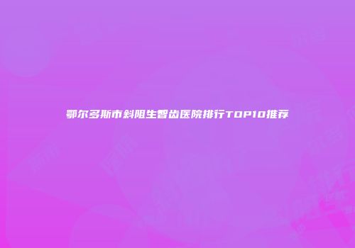 鄂尔多斯市斜阻生智齿医院排行TOP10推荐