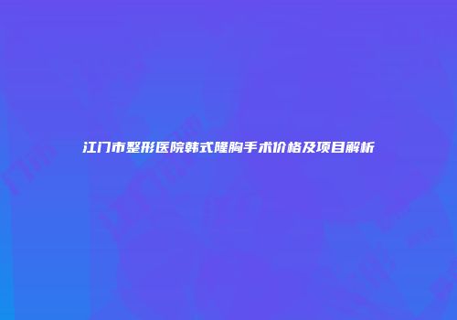 江门市整形医院韩式隆胸手术价格及项目解析