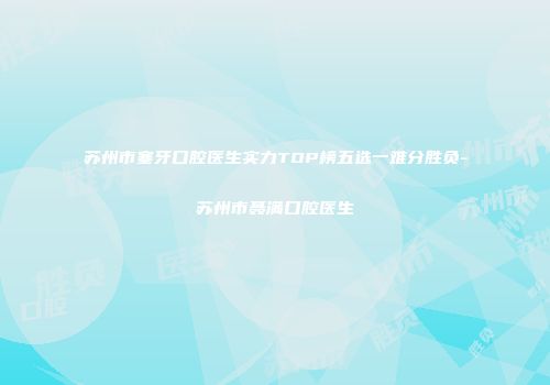 苏州市塞牙口腔医生实力TOP榜五选一难分胜负-苏州市聂满口腔医生