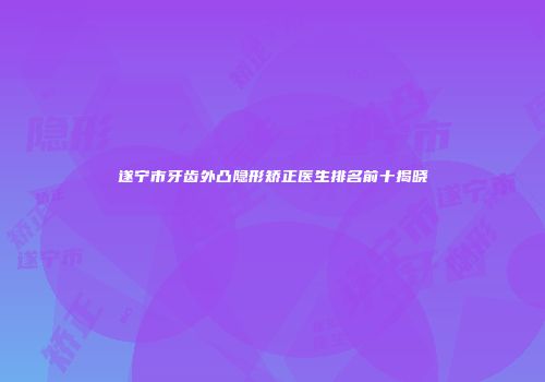 遂宁市牙齿外凸隐形矫正医生排名前十揭晓