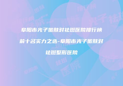 阜阳市光子嫩肤对祛斑医院排行榜前十名实力之选-阜阳市光子嫩肤对祛斑整形医院